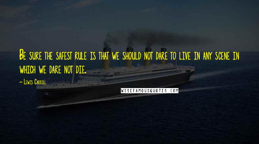 Lewis Carroll Quotes: Be sure the safest rule is that we should not dare to live in any scene in which we dare not die.