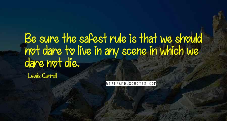 Lewis Carroll Quotes: Be sure the safest rule is that we should not dare to live in any scene in which we dare not die.