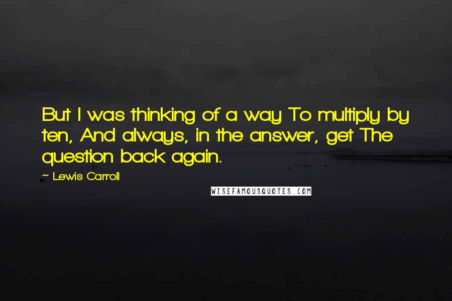 Lewis Carroll Quotes: But I was thinking of a way To multiply by ten, And always, in the answer, get The question back again.