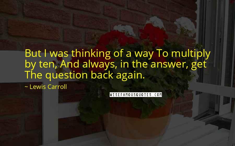 Lewis Carroll Quotes: But I was thinking of a way To multiply by ten, And always, in the answer, get The question back again.