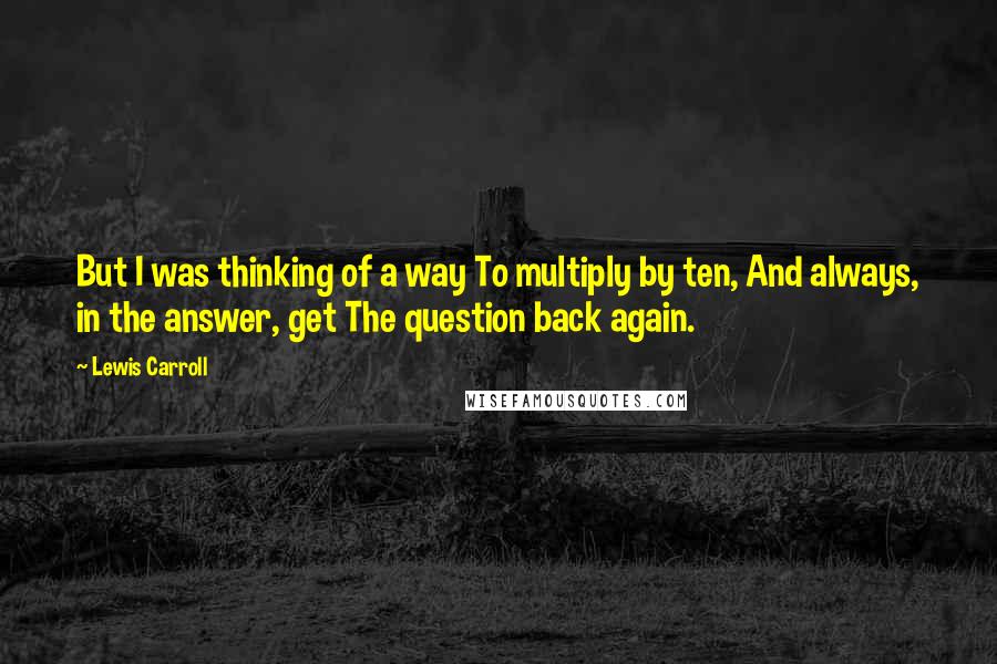 Lewis Carroll Quotes: But I was thinking of a way To multiply by ten, And always, in the answer, get The question back again.