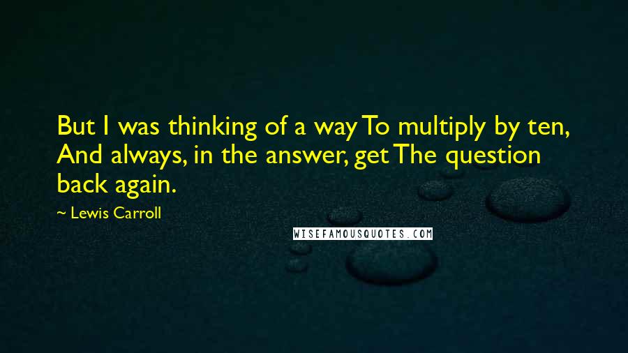 Lewis Carroll Quotes: But I was thinking of a way To multiply by ten, And always, in the answer, get The question back again.