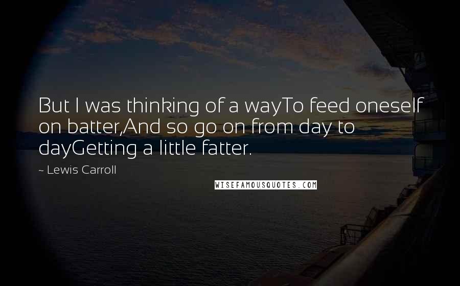 Lewis Carroll Quotes: But I was thinking of a wayTo feed oneself on batter,And so go on from day to dayGetting a little fatter.