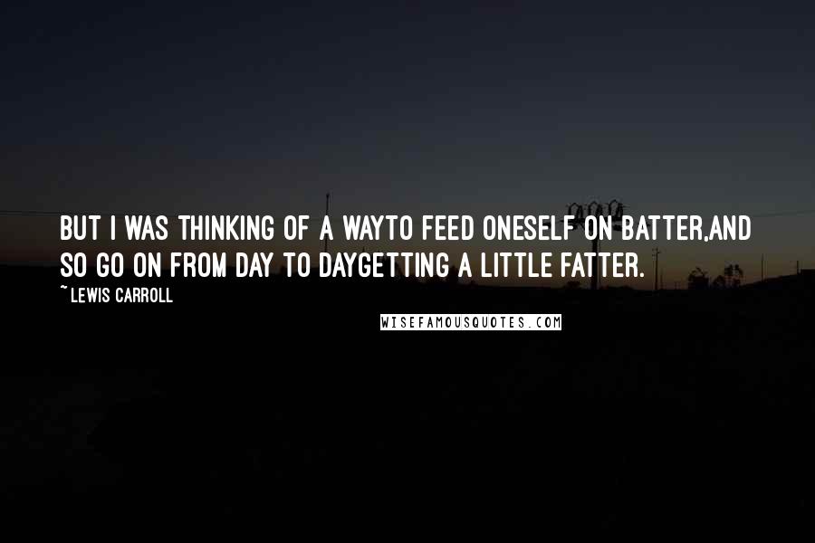 Lewis Carroll Quotes: But I was thinking of a wayTo feed oneself on batter,And so go on from day to dayGetting a little fatter.