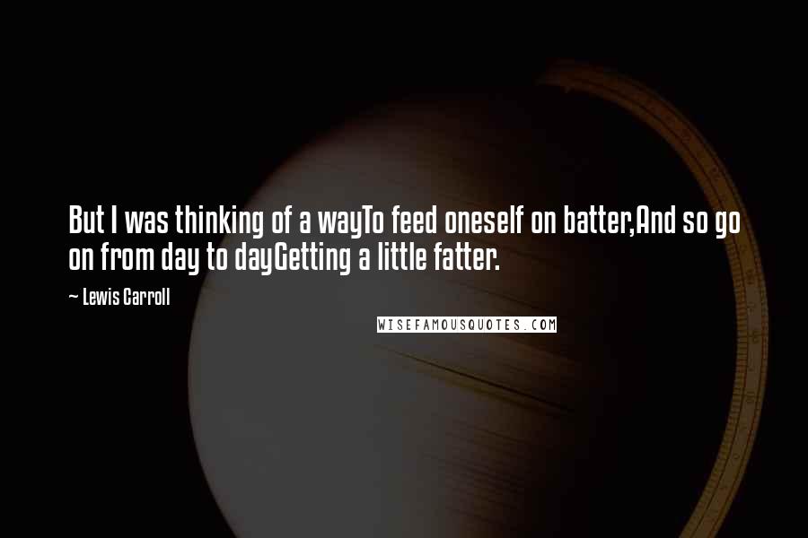 Lewis Carroll Quotes: But I was thinking of a wayTo feed oneself on batter,And so go on from day to dayGetting a little fatter.
