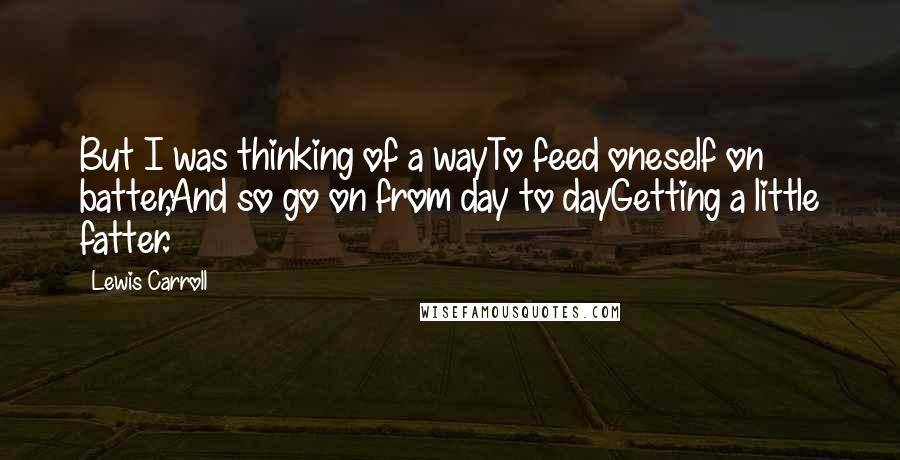 Lewis Carroll Quotes: But I was thinking of a wayTo feed oneself on batter,And so go on from day to dayGetting a little fatter.