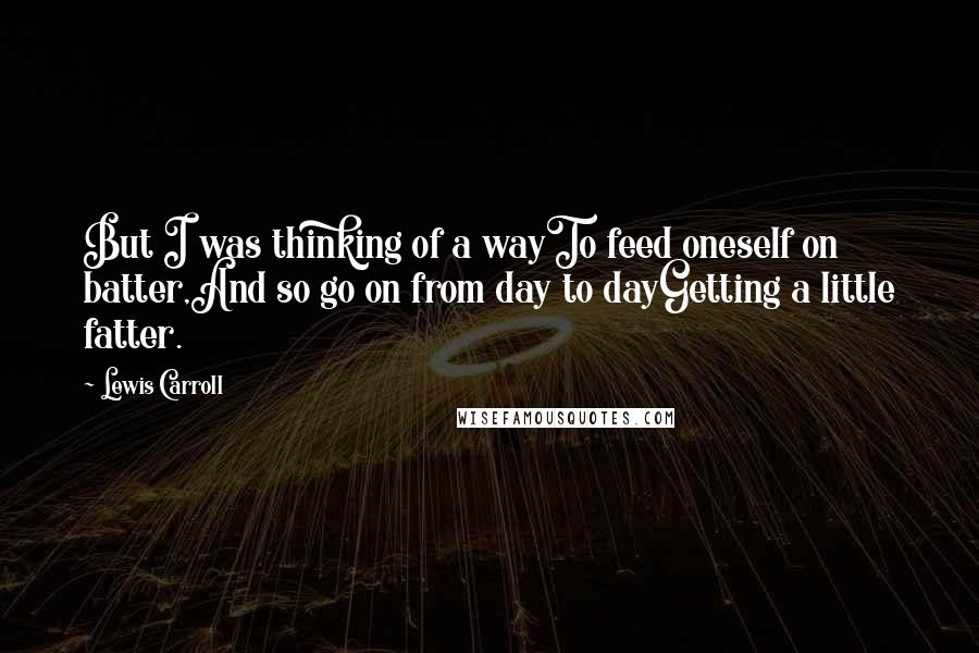 Lewis Carroll Quotes: But I was thinking of a wayTo feed oneself on batter,And so go on from day to dayGetting a little fatter.