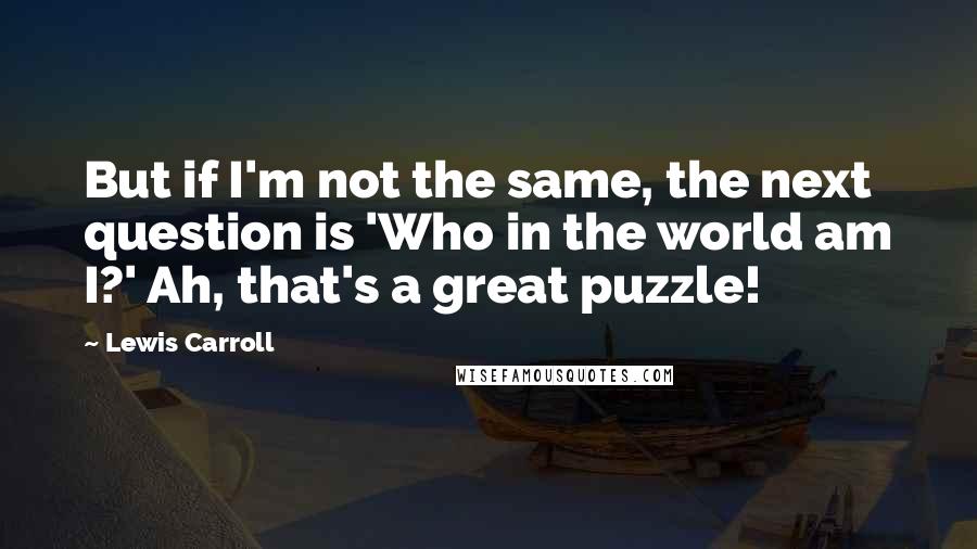 Lewis Carroll Quotes: But if I'm not the same, the next question is 'Who in the world am I?' Ah, that's a great puzzle!