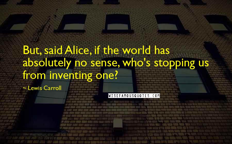 Lewis Carroll Quotes: But, said Alice, if the world has absolutely no sense, who's stopping us from inventing one?