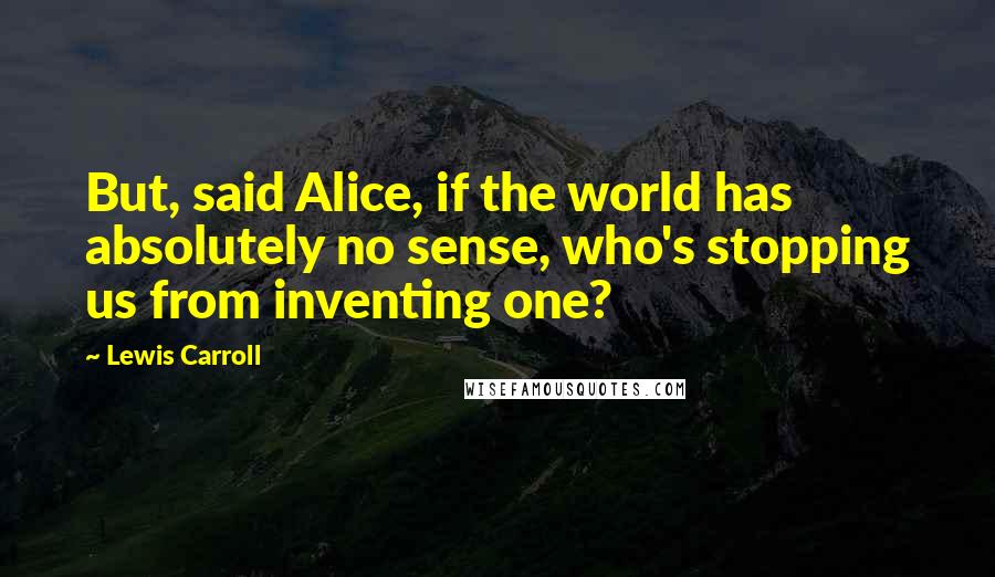 Lewis Carroll Quotes: But, said Alice, if the world has absolutely no sense, who's stopping us from inventing one?