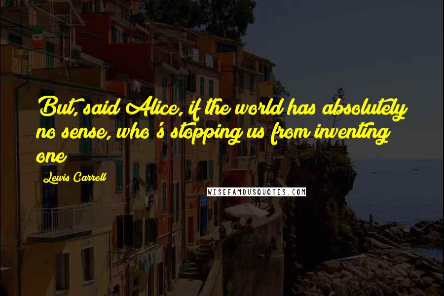 Lewis Carroll Quotes: But, said Alice, if the world has absolutely no sense, who's stopping us from inventing one?