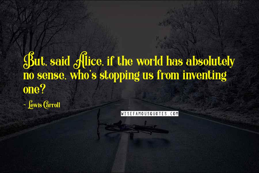 Lewis Carroll Quotes: But, said Alice, if the world has absolutely no sense, who's stopping us from inventing one?