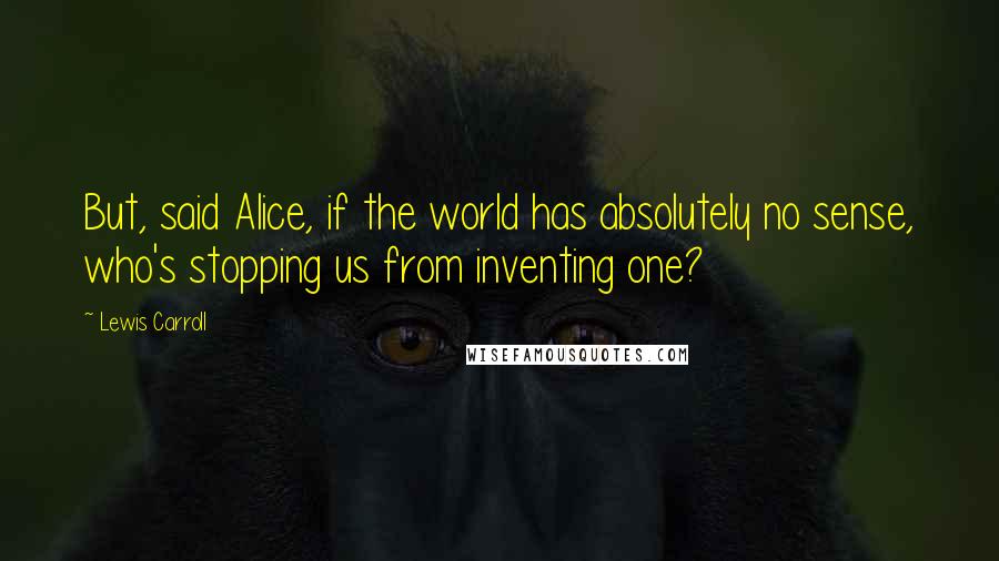 Lewis Carroll Quotes: But, said Alice, if the world has absolutely no sense, who's stopping us from inventing one?