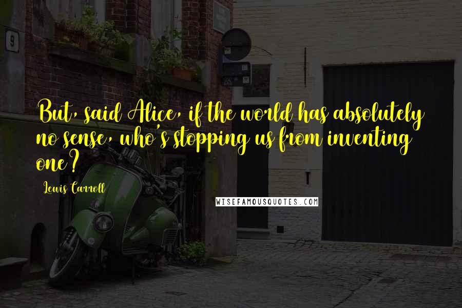 Lewis Carroll Quotes: But, said Alice, if the world has absolutely no sense, who's stopping us from inventing one?