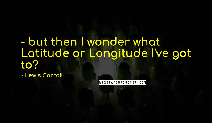 Lewis Carroll Quotes: - but then I wonder what Latitude or Longitude I've got to?