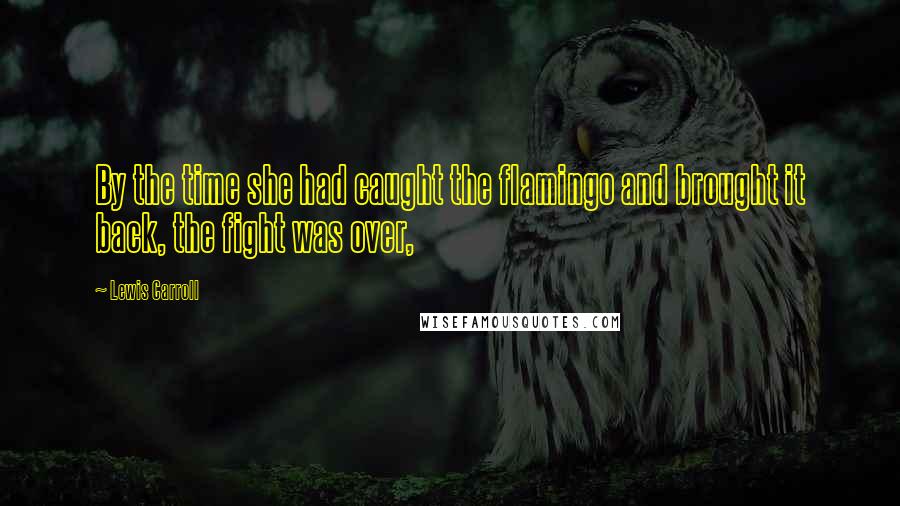Lewis Carroll Quotes: By the time she had caught the flamingo and brought it back, the fight was over,