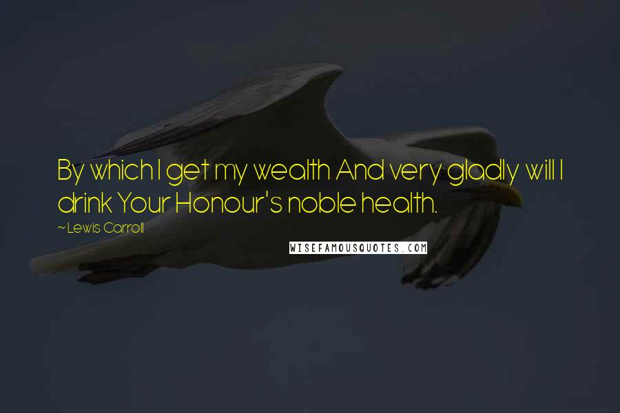 Lewis Carroll Quotes: By which I get my wealth And very gladly will I drink Your Honour's noble health.