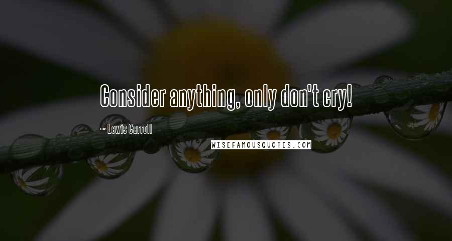 Lewis Carroll Quotes: Consider anything, only don't cry!