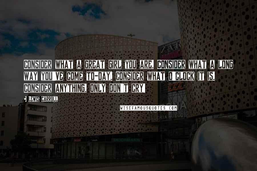 Lewis Carroll Quotes: Consider what a great girl you are. Consider what a long way you've come to-day. Consider what o'clock it is. Consider anything, only don't cry!