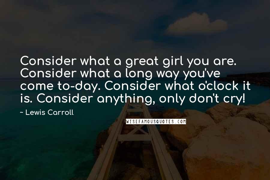 Lewis Carroll Quotes: Consider what a great girl you are. Consider what a long way you've come to-day. Consider what o'clock it is. Consider anything, only don't cry!