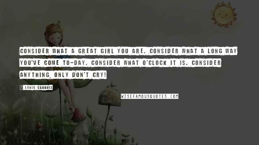 Lewis Carroll Quotes: Consider what a great girl you are. Consider what a long way you've come to-day. Consider what o'clock it is. Consider anything, only don't cry!