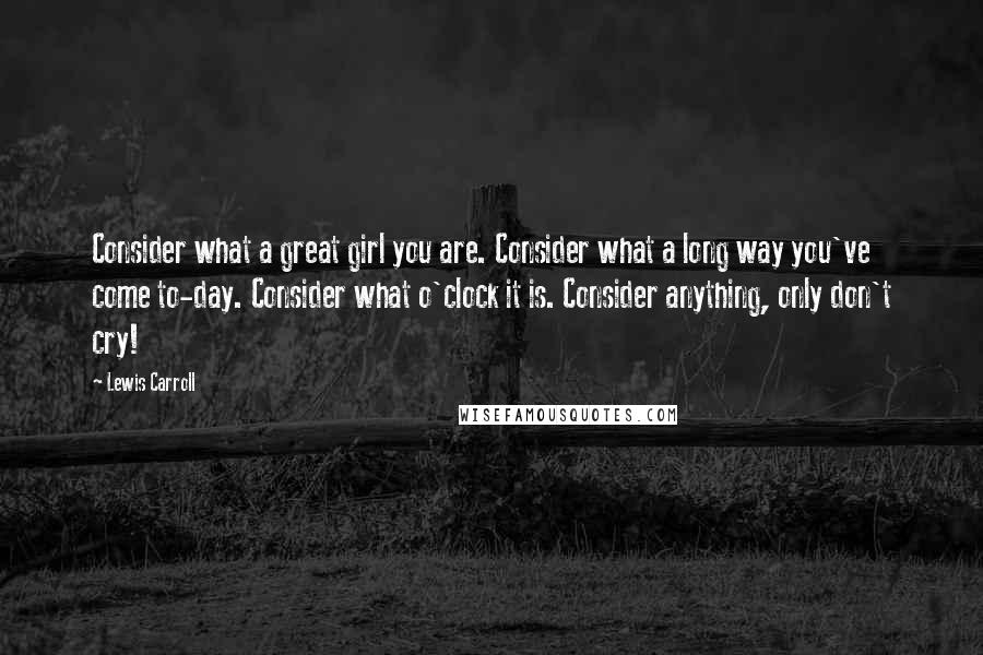 Lewis Carroll Quotes: Consider what a great girl you are. Consider what a long way you've come to-day. Consider what o'clock it is. Consider anything, only don't cry!