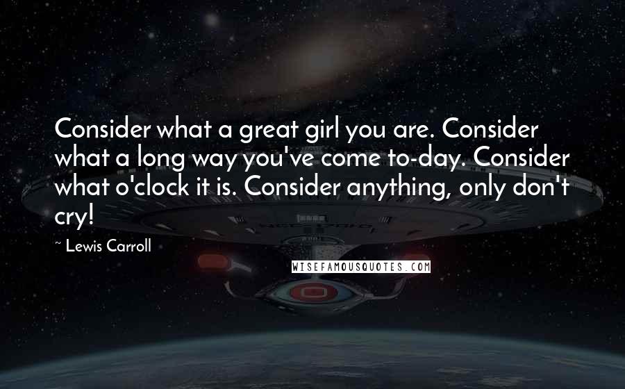 Lewis Carroll Quotes: Consider what a great girl you are. Consider what a long way you've come to-day. Consider what o'clock it is. Consider anything, only don't cry!