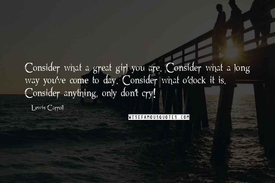 Lewis Carroll Quotes: Consider what a great girl you are. Consider what a long way you've come to-day. Consider what o'clock it is. Consider anything, only don't cry!