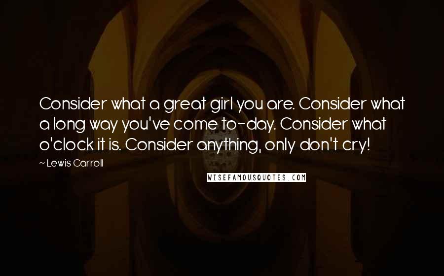 Lewis Carroll Quotes: Consider what a great girl you are. Consider what a long way you've come to-day. Consider what o'clock it is. Consider anything, only don't cry!