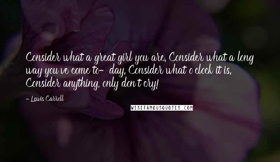 Lewis Carroll Quotes: Consider what a great girl you are. Consider what a long way you've come to-day. Consider what o'clock it is. Consider anything, only don't cry!