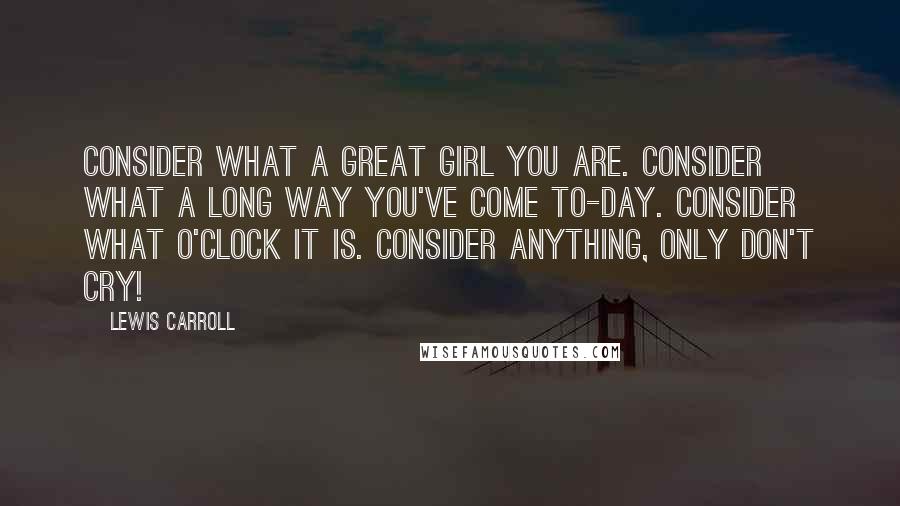 Lewis Carroll Quotes: Consider what a great girl you are. Consider what a long way you've come to-day. Consider what o'clock it is. Consider anything, only don't cry!