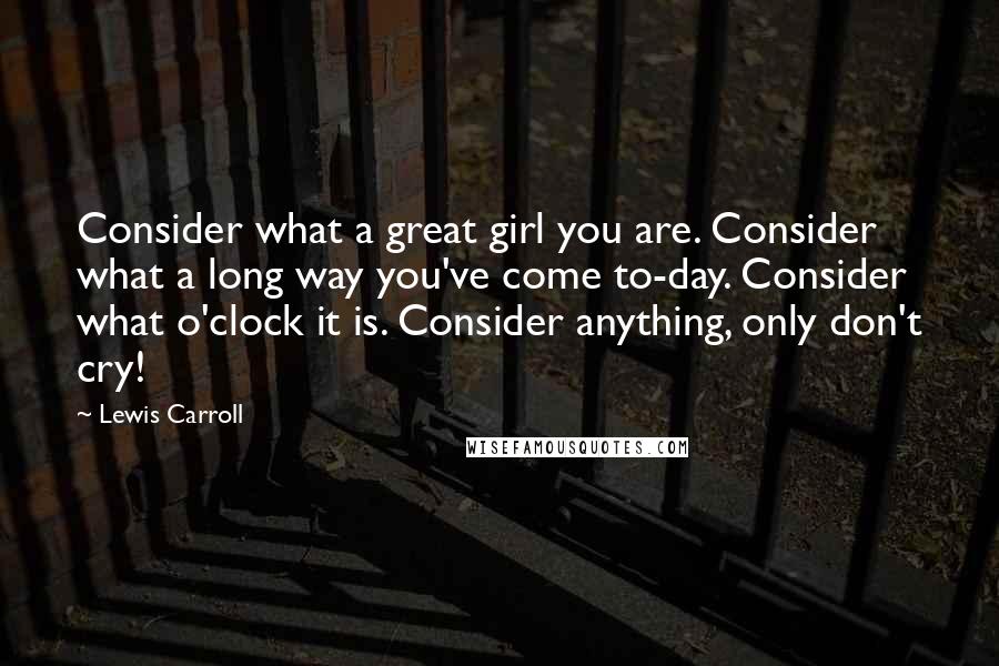 Lewis Carroll Quotes: Consider what a great girl you are. Consider what a long way you've come to-day. Consider what o'clock it is. Consider anything, only don't cry!