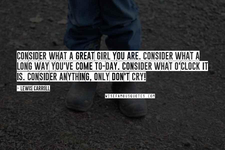 Lewis Carroll Quotes: Consider what a great girl you are. Consider what a long way you've come to-day. Consider what o'clock it is. Consider anything, only don't cry!