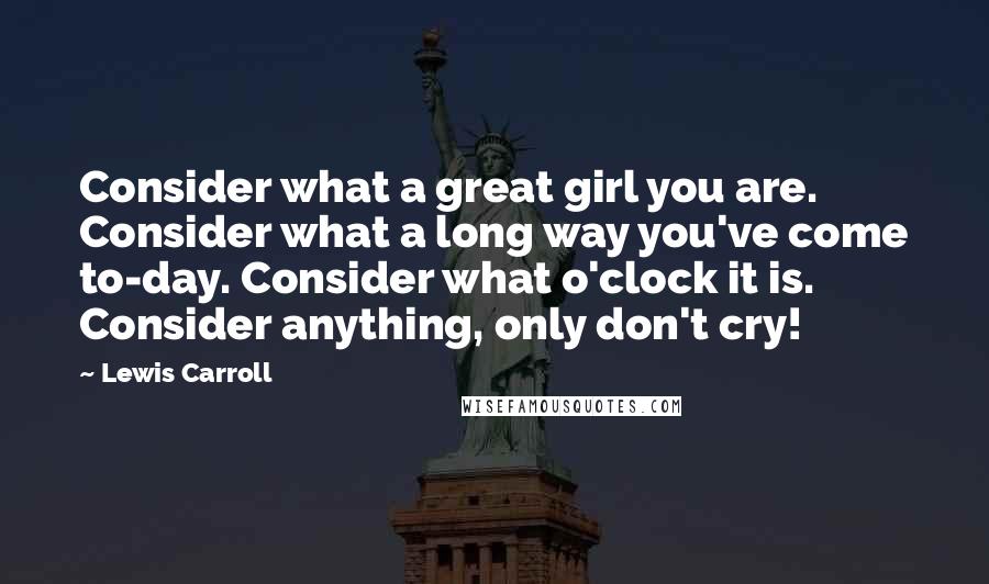 Lewis Carroll Quotes: Consider what a great girl you are. Consider what a long way you've come to-day. Consider what o'clock it is. Consider anything, only don't cry!