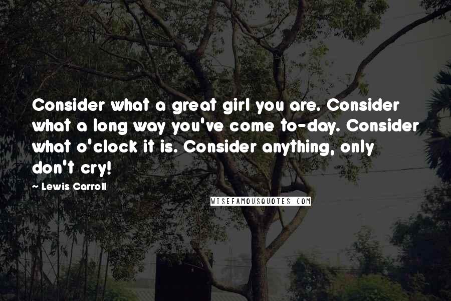 Lewis Carroll Quotes: Consider what a great girl you are. Consider what a long way you've come to-day. Consider what o'clock it is. Consider anything, only don't cry!