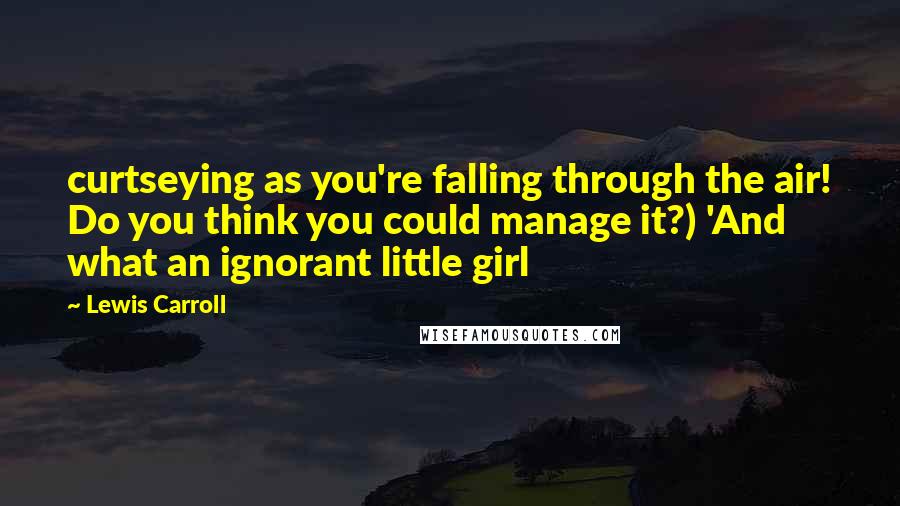 Lewis Carroll Quotes: curtseying as you're falling through the air! Do you think you could manage it?) 'And what an ignorant little girl