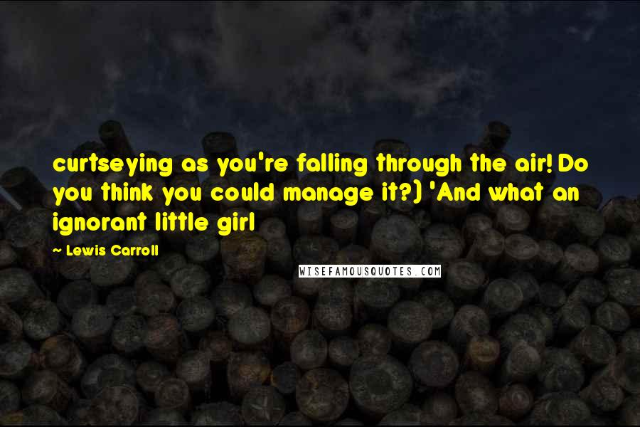 Lewis Carroll Quotes: curtseying as you're falling through the air! Do you think you could manage it?) 'And what an ignorant little girl