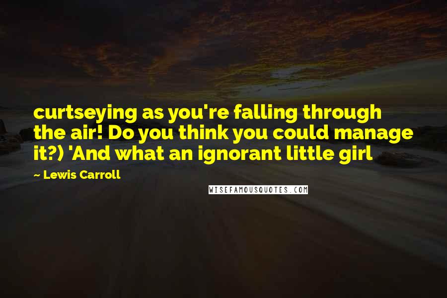 Lewis Carroll Quotes: curtseying as you're falling through the air! Do you think you could manage it?) 'And what an ignorant little girl