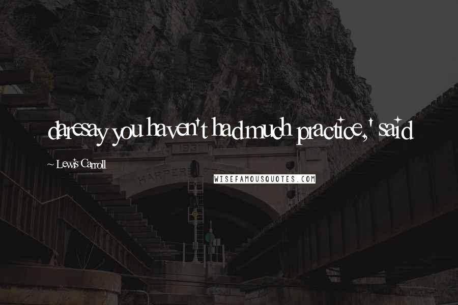 Lewis Carroll Quotes: daresay you haven't had much practice,' said