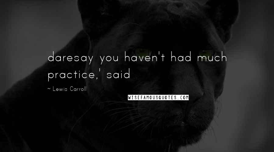 Lewis Carroll Quotes: daresay you haven't had much practice,' said