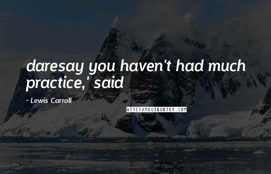 Lewis Carroll Quotes: daresay you haven't had much practice,' said