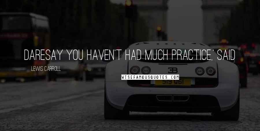 Lewis Carroll Quotes: daresay you haven't had much practice,' said