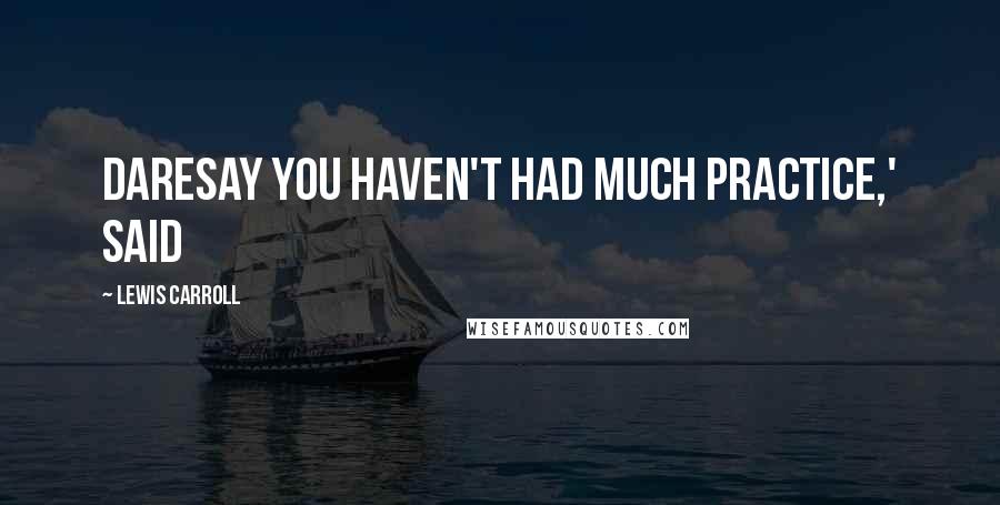 Lewis Carroll Quotes: daresay you haven't had much practice,' said
