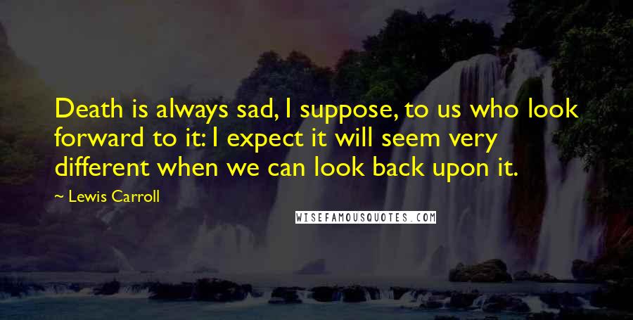 Lewis Carroll Quotes: Death is always sad, I suppose, to us who look forward to it: I expect it will seem very different when we can look back upon it.