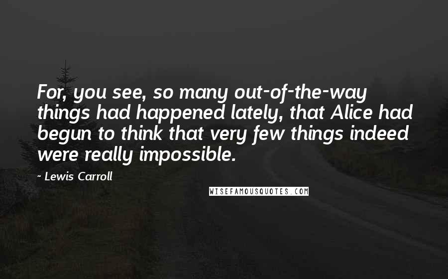 Lewis Carroll Quotes: For, you see, so many out-of-the-way things had happened lately, that Alice had begun to think that very few things indeed were really impossible.