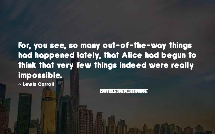 Lewis Carroll Quotes: For, you see, so many out-of-the-way things had happened lately, that Alice had begun to think that very few things indeed were really impossible.