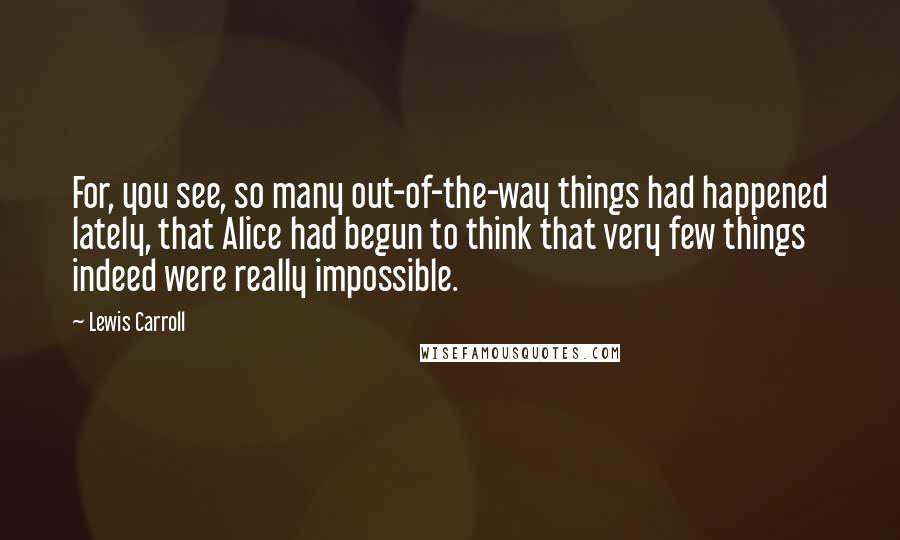 Lewis Carroll Quotes: For, you see, so many out-of-the-way things had happened lately, that Alice had begun to think that very few things indeed were really impossible.