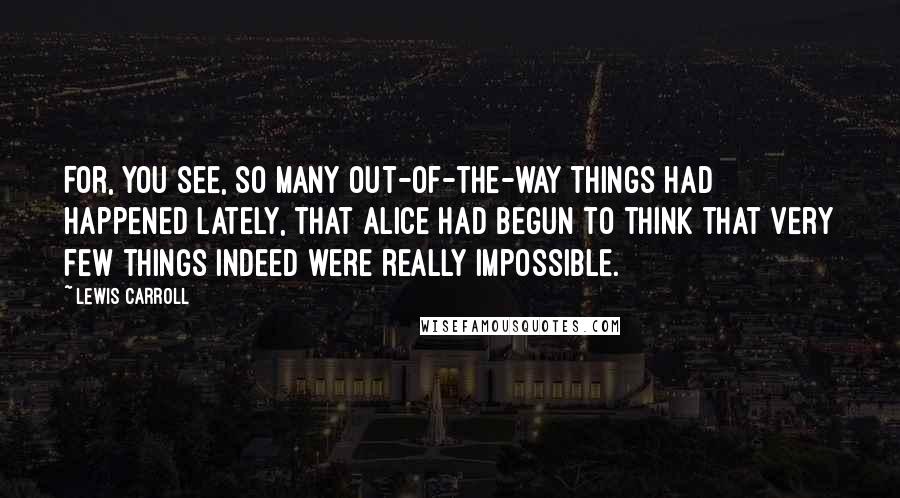 Lewis Carroll Quotes: For, you see, so many out-of-the-way things had happened lately, that Alice had begun to think that very few things indeed were really impossible.