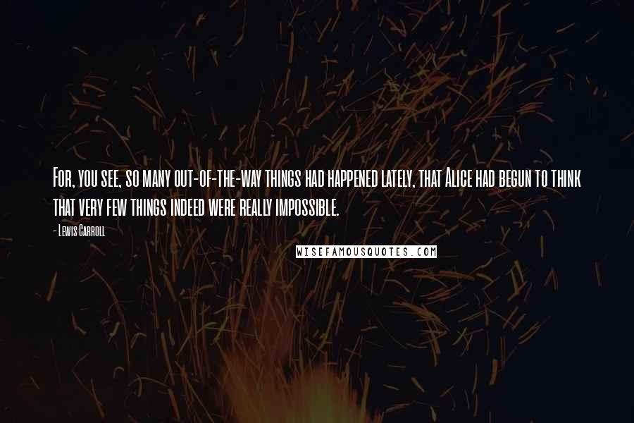 Lewis Carroll Quotes: For, you see, so many out-of-the-way things had happened lately, that Alice had begun to think that very few things indeed were really impossible.