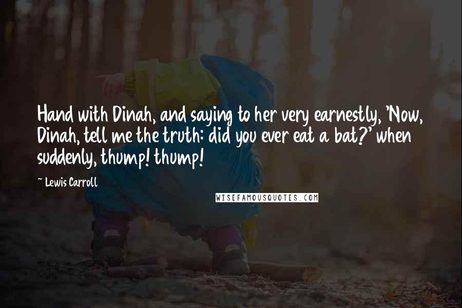 Lewis Carroll Quotes: Hand with Dinah, and saying to her very earnestly, 'Now, Dinah, tell me the truth: did you ever eat a bat?' when suddenly, thump! thump!